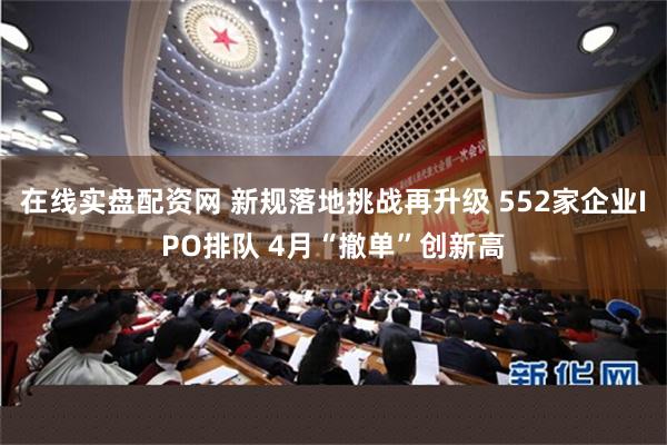 在线实盘配资网 新规落地挑战再升级 552家企业IPO排队 4月“撤单”创新高