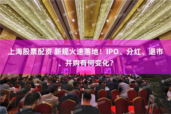 上海股票配资 新规火速落地！IPO、分红、退市、并购有何变化？