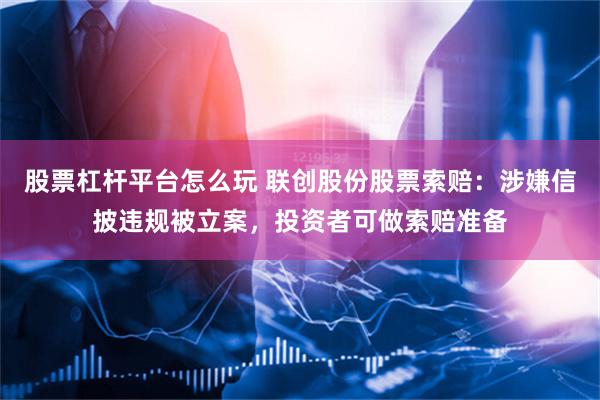 股票杠杆平台怎么玩 联创股份股票索赔：涉嫌信披违规被立案，投资者可做索赔准备