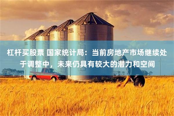 杠杆买股票 国家统计局：当前房地产市场继续处于调整中，未来仍具有较大的潜力和空间