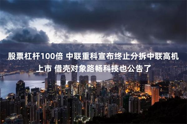 股票杠杆100倍 中联重科宣布终止分拆中联高机上市 借壳对象路畅科技也公告了
