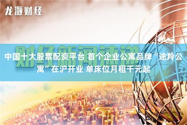 中国十大股票配资平台 首个企业公寓品牌“途羚公寓”在沪开业 单床位月租千元起