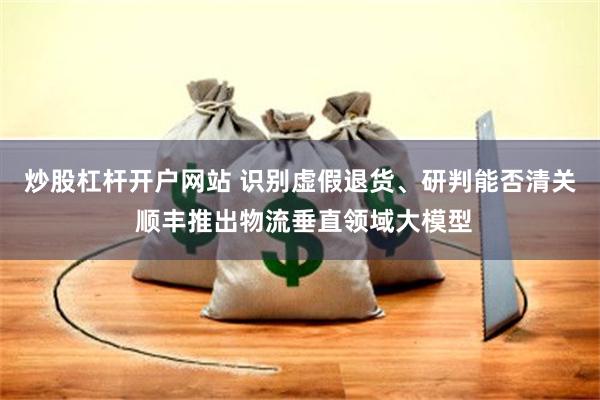炒股杠杆开户网站 识别虚假退货、研判能否清关 顺丰推出物流垂直领域大模型