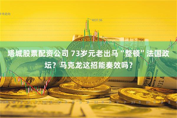 塔城股票配资公司 73岁元老出马“整顿”法国政坛？马克龙这招能奏效吗？