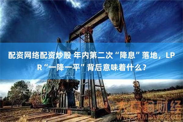 配资网络配资炒股 年内第二次“降息”落地，LPR“一降一平”背后意味着什么？