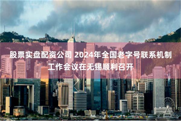 股票实盘配资公司 2024年全国老字号联系机制工作会议在无锡顺利召开