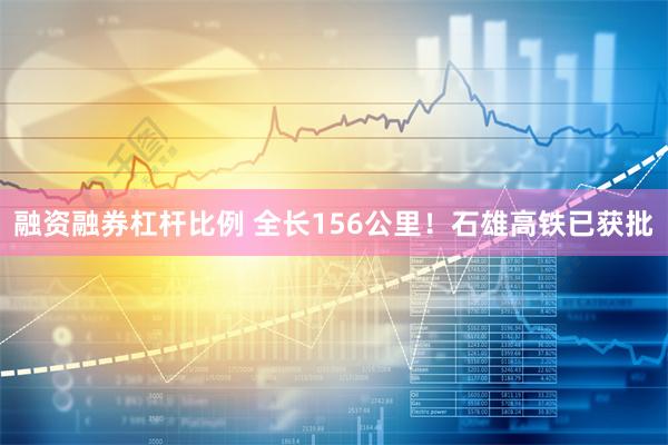融资融券杠杆比例 全长156公里！石雄高铁已获批