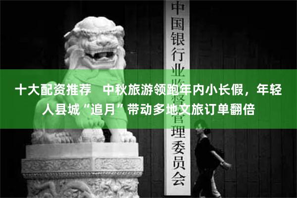 十大配资推荐   中秋旅游领跑年内小长假，年轻人县城“追月”带动多地文旅订单翻倍