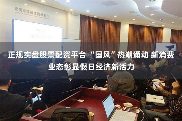 正规实盘股票配资平台 “国风”热潮涌动 新消费业态彰显假日经济新活力
