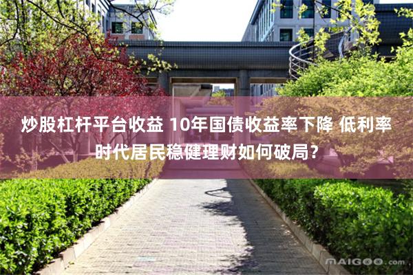 炒股杠杆平台收益 10年国债收益率下降 低利率时代居民稳健理财如何破局？