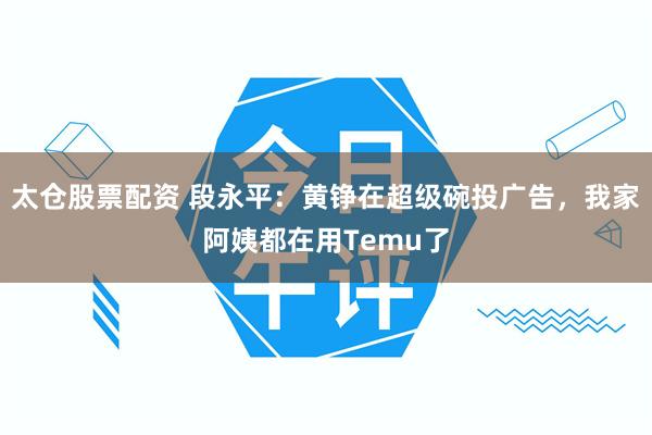 太仓股票配资 段永平：黄铮在超级碗投广告，我家阿姨都在用Temu了