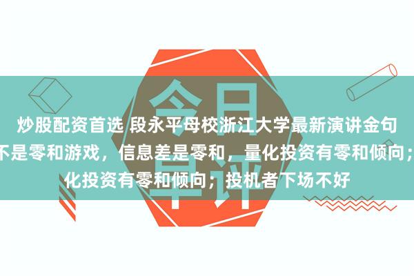 炒股配资首选 段永平母校浙江大学最新演讲金句集锦：炒股投资不是零和游戏，信息差是零和，量化投资有零和倾向；投机者下场不好