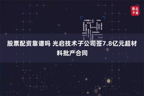 股票配资靠谱吗 光启技术子公司签7.8亿元超材料批产合同
