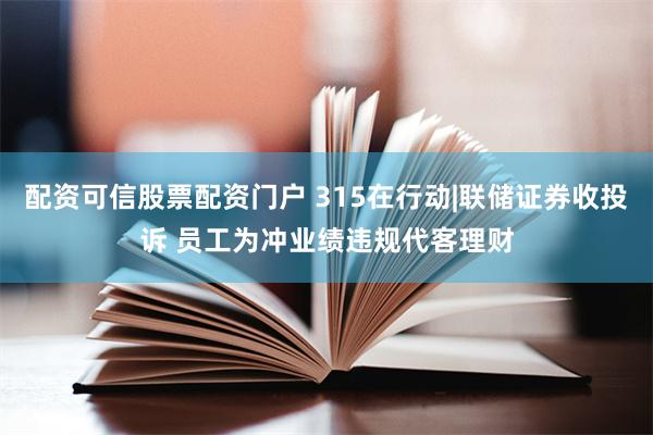 配资可信股票配资门户 315在行动|联储证券收投诉 员工为冲业绩违规代客理财