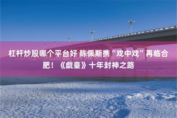 杠杆炒股哪个平台好 陈佩斯携“戏中戏”再临合肥！《戱臺》十年封神之路
