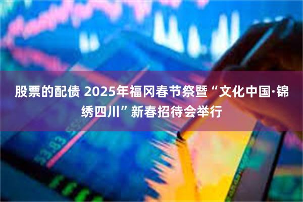 股票的配债 2025年福冈春节祭暨“文化中国·锦绣四川”新春招待会举行
