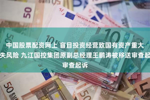 中国股票配资网上 盲目投资经营致国有资产重大损失风险 九江国控集团原副总经理王鹏涛被移送审查起诉