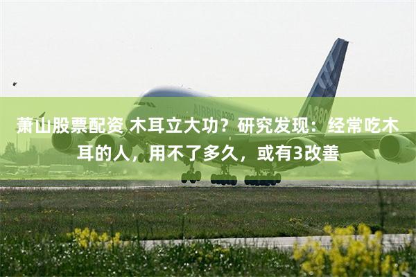 萧山股票配资 木耳立大功？研究发现：经常吃木耳的人，用不了多久，或有3改善