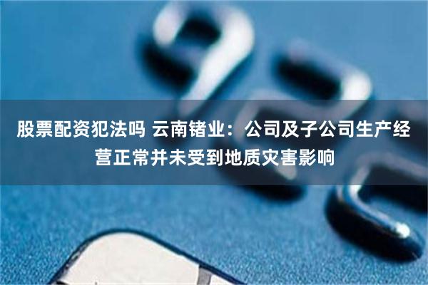 股票配资犯法吗 云南锗业：公司及子公司生产经营正常并未受到地质灾害影响