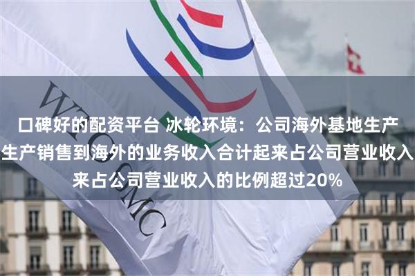口碑好的配资平台 冰轮环境：公司海外基地生产海外销售和国内生产销售到海外的业务收入合计起来占公司营业收入的比例超过20%