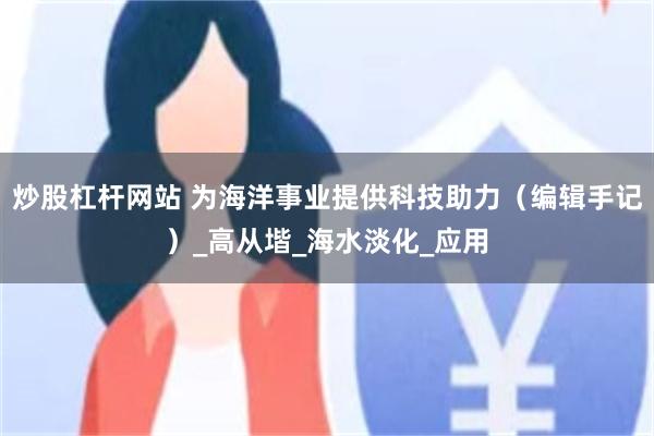 炒股杠杆网站 为海洋事业提供科技助力（编辑手记）_高从堦_海水淡化_应用