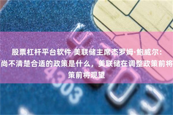 股票杠杆平台软件 美联储主席杰罗姆·鲍威尔：目前尚不清楚合适的政策是什么，美联储在调整政策前将观望
