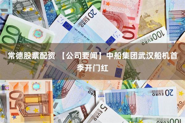 常德股票配资 【公司要闻】中船集团武汉船机首季开门红