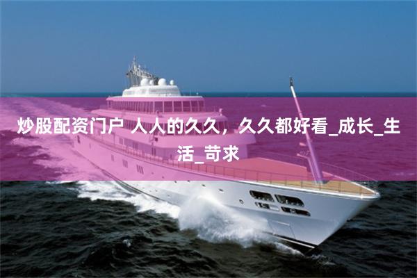 炒股配资门户 人人的久久，久久都好看_成长_生活_苛求