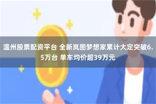 温州股票配资平台 全新岚图梦想家累计大定突破6.5万台 单车均价超39万元