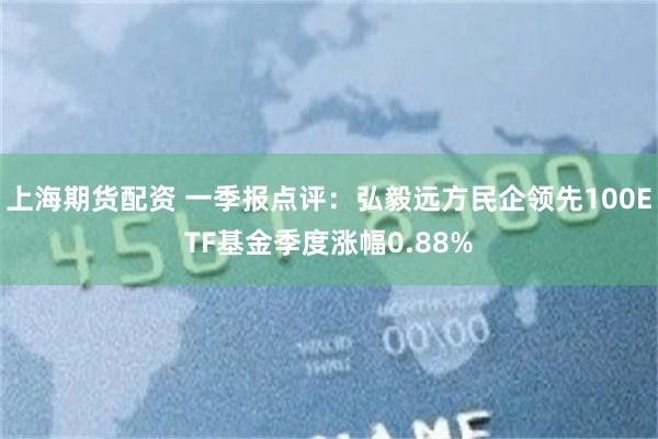 上海期货配资 一季报点评：弘毅远方民企领先100ETF基金季度涨幅0.88%