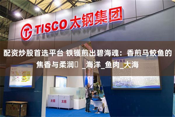 配资炒股首选平台 铁镬煎出碧海魂：香煎马鲛鱼的焦香与柔润​_海洋_鱼肉_大海