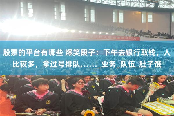 股票的平台有哪些 爆笑段子：下午去银行取钱，人比较多，拿过号排队……_业务_队伍_肚子饿