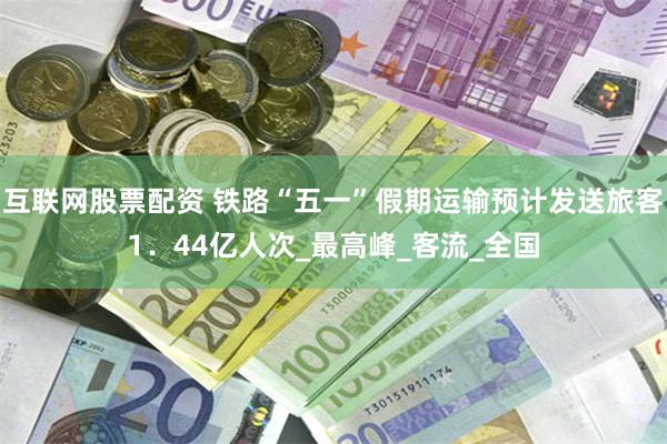 互联网股票配资 铁路“五一”假期运输预计发送旅客1．44亿人次_最高峰_客流_全国