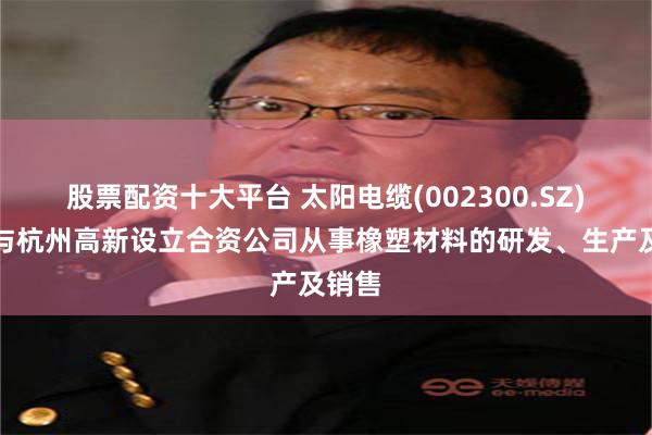 股票配资十大平台 太阳电缆(002300.SZ)：拟与杭州高新设立合资公司从事橡塑材料的研发、生产及销售