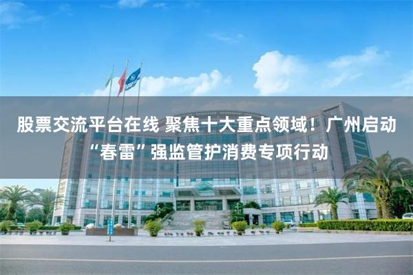 股票交流平台在线 聚焦十大重点领域！广州启动“春雷”强监管护消费专项行动