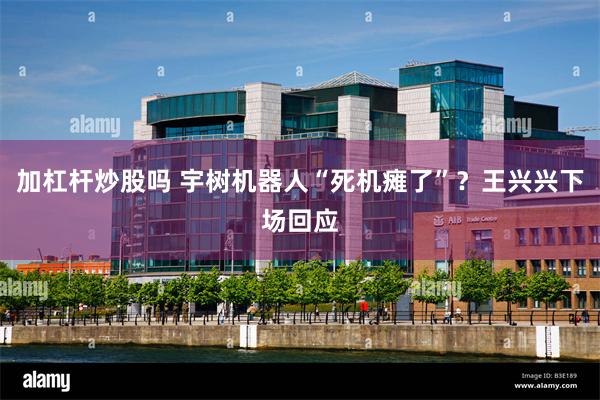 加杠杆炒股吗 宇树机器人“死机瘫了”？王兴兴下场回应