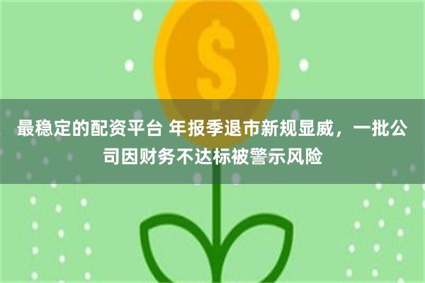 最稳定的配资平台 年报季退市新规显威，一批公司因财务不达标被警示风险