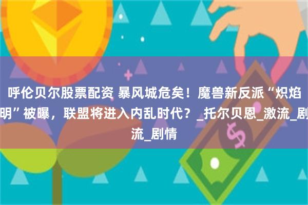 呼伦贝尔股票配资 暴风城危矣！魔兽新反派“炽焰黎明”被曝，联盟将进入内乱时代？_托尔贝恩_激流_剧情