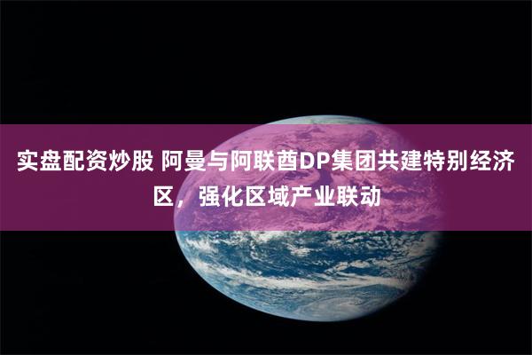实盘配资炒股 阿曼与阿联酋DP集团共建特别经济区，强化区域产业联动