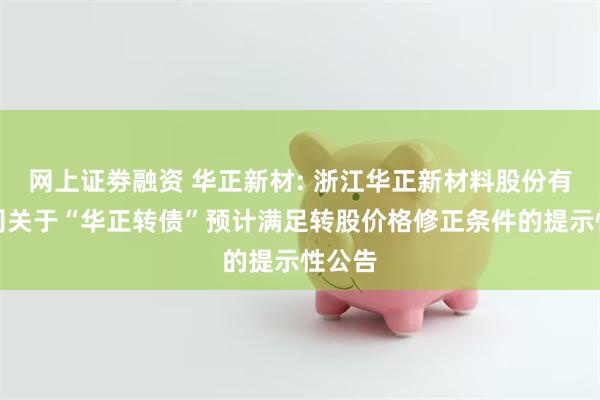 网上证劵融资 华正新材: 浙江华正新材料股份有限公司关于“华正转债”预计满足转股价格修正条件的提示性公告