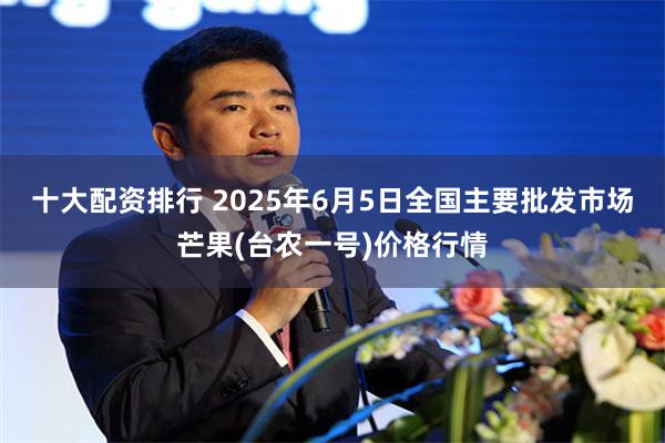 十大配资排行 2025年6月5日全国主要批发市场芒果(台农一号)价格行情