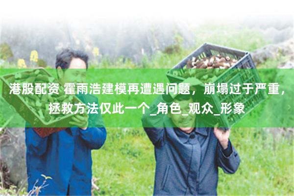 港股配资 霍雨浩建模再遭遇问题，崩塌过于严重，拯救方法仅此一个_角色_观众_形象
