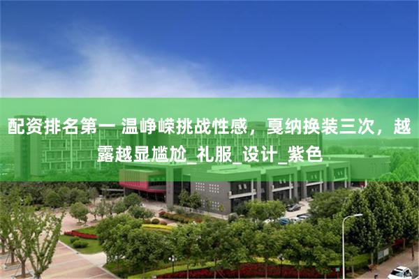 配资排名第一 温峥嵘挑战性感，戛纳换装三次，越露越显尴尬_礼服_设计_紫色