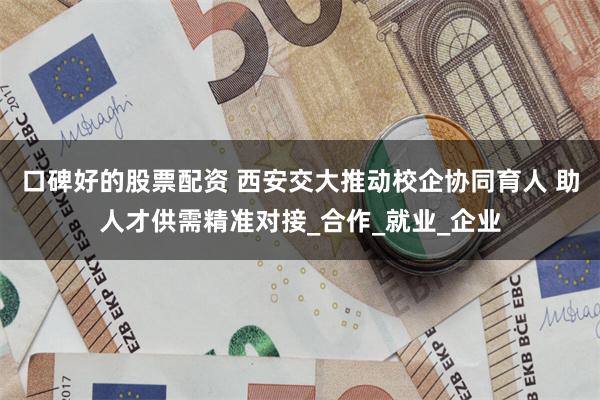 口碑好的股票配资 西安交大推动校企协同育人 助人才供需精准对接_合作_就业_企业