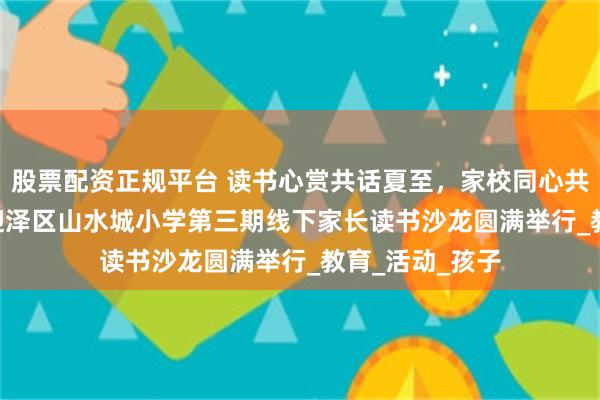 股票配资正规平台 读书心赏共话夏至，家校同心共育成长 | 太原迎泽区山水城小学第三期线下家长读书沙龙圆满举行_教育_活动_孩子