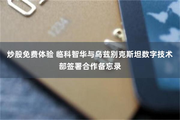 炒股免费体验 临科智华与乌兹别克斯坦数字技术部签署合作备忘录