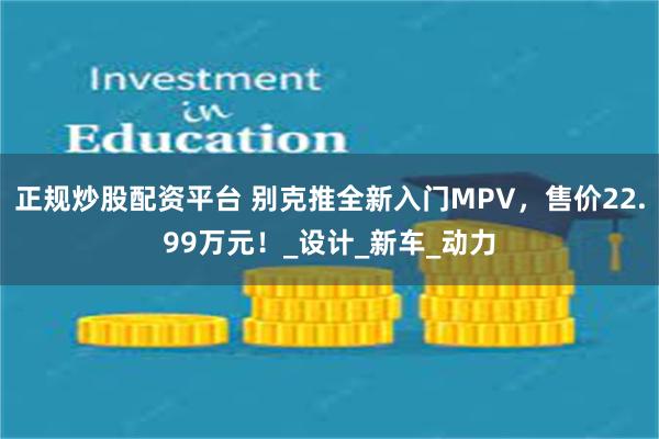 正规炒股配资平台 别克推全新入门MPV，售价22.99万元！_设计_新车_动力
