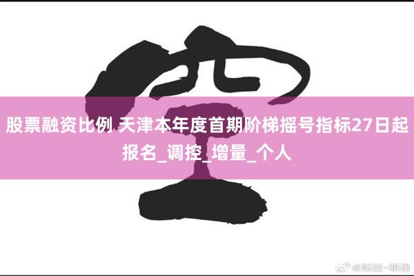 股票融资比例 天津本年度首期阶梯摇号指标27日起报名_调控_增量_个人