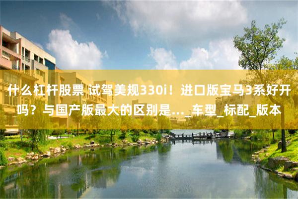 什么杠杆股票 试驾美规330i！进口版宝马3系好开吗？与国产版最大的区别是..._车型_标配_版本