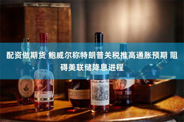 配资做期货 鲍威尔称特朗普关税推高通胀预期 阻碍美联储降息进程